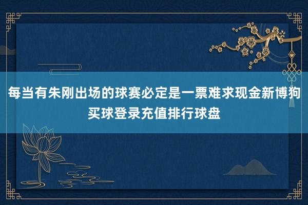 每当有朱刚出场的球赛必定是一票难求现金新博狗买球登录充值排行球盘