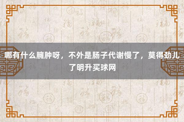 哪有什么臃肿呀，不外是肠子代谢慢了，莫得劲儿了明升买球网