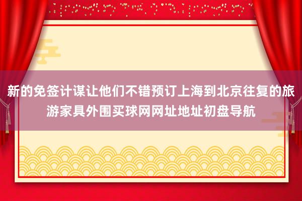 新的免签计谋让他们不错预订上海到北京往复的旅游家具外围买球网网址地址初盘导航