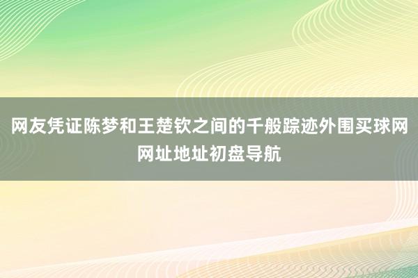 网友凭证陈梦和王楚钦之间的千般踪迹外围买球网网址地址初盘导航