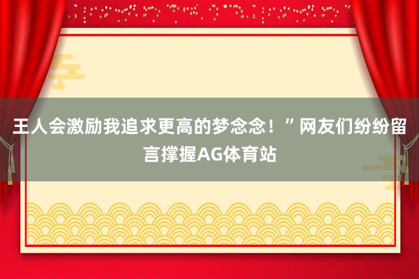 王人会激励我追求更高的梦念念！”网友们纷纷留言撑握AG体育站