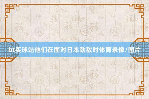 bt买球站他们在面对日本劲敌时体育录像/图片