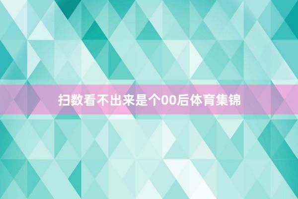 扫数看不出来是个00后体育集锦