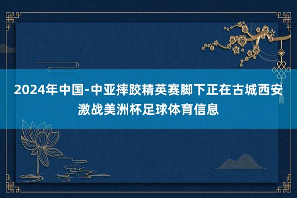 2024年中国-中亚摔跤精英赛脚下正在古城西安激战美洲杯足球体育信息