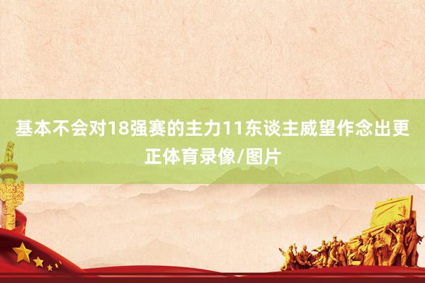 基本不会对18强赛的主力11东谈主威望作念出更正体育录像/图片