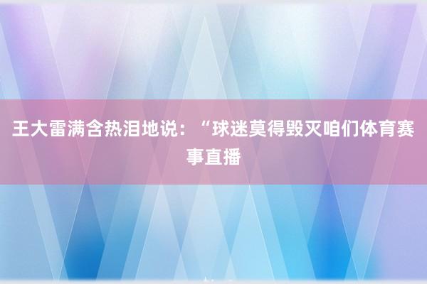 王大雷满含热泪地说：“球迷莫得毁灭咱们体育赛事直播