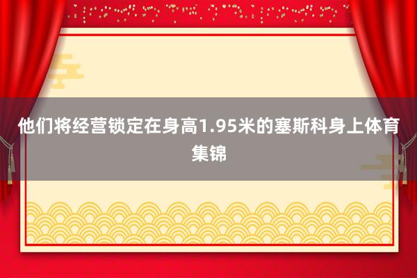 他们将经营锁定在身高1.95米的塞斯科身上体育集锦