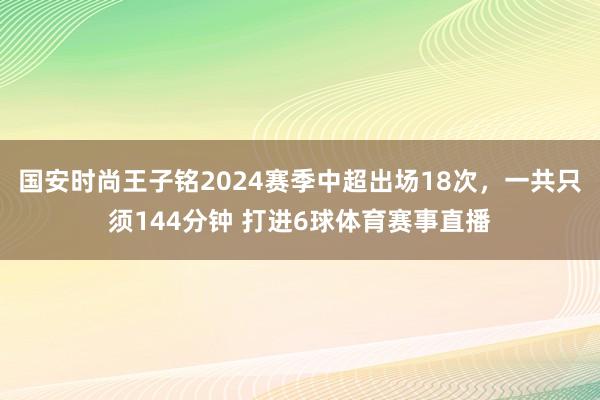 国安时尚王子铭2024赛季中超出场18次，一共只须144分钟 打进6球体育赛事直播