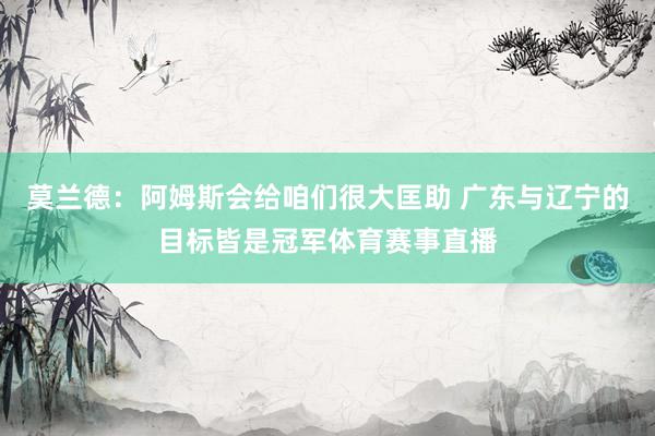 莫兰德：阿姆斯会给咱们很大匡助 广东与辽宁的目标皆是冠军体育赛事直播