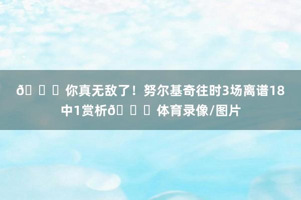 😅你真无敌了！努尔基奇往时3场离谱18中1赏析😓体育录像/图片