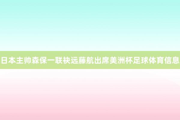 日本主帅森保一联袂远藤航出席美洲杯足球体育信息