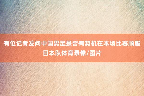 有位记者发问中国男足是否有契机在本场比赛顺服日本队体育录像/图片