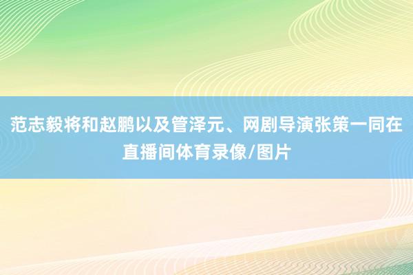 范志毅将和赵鹏以及管泽元、网剧导演张策一同在直播间体育录像/图片