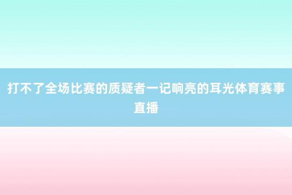 打不了全场比赛的质疑者一记响亮的耳光体育赛事直播