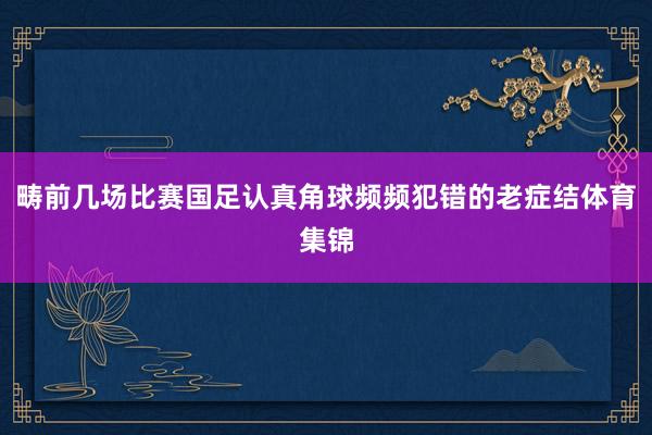 畴前几场比赛国足认真角球频频犯错的老症结体育集锦