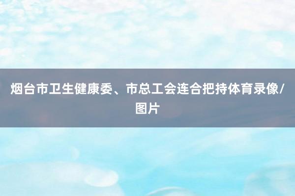 烟台市卫生健康委、市总工会连合把持体育录像/图片