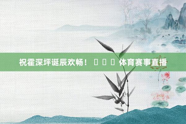 祝霍深坪诞辰欢畅！ ​​​体育赛事直播