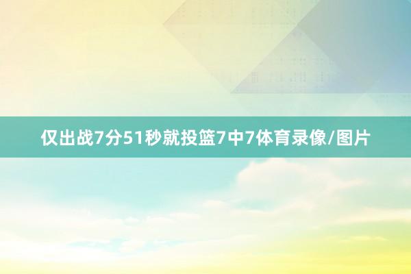 仅出战7分51秒就投篮7中7体育录像/图片