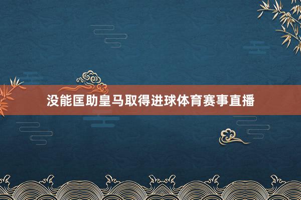 没能匡助皇马取得进球体育赛事直播