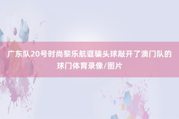 广东队20号时尚黎乐航诓骗头球敲开了澳门队的球门体育录像/图片