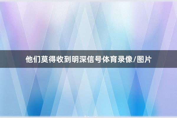 他们莫得收到明深信号体育录像/图片