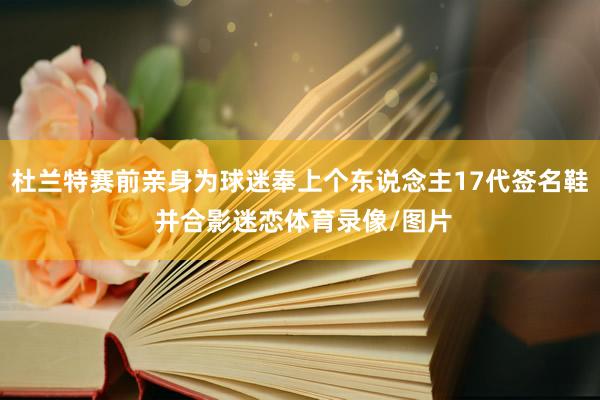 杜兰特赛前亲身为球迷奉上个东说念主17代签名鞋 并合影迷恋体育录像/图片