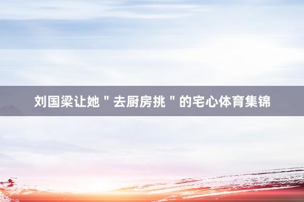 刘国梁让她＂去厨房挑＂的宅心体育集锦