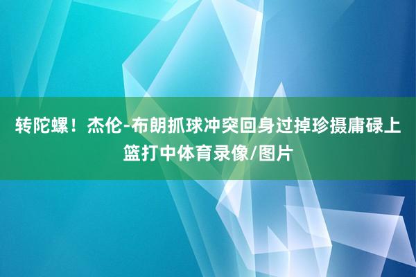 转陀螺！杰伦-布朗抓球冲突回身过掉珍摄庸碌上篮打中体育录像/图片