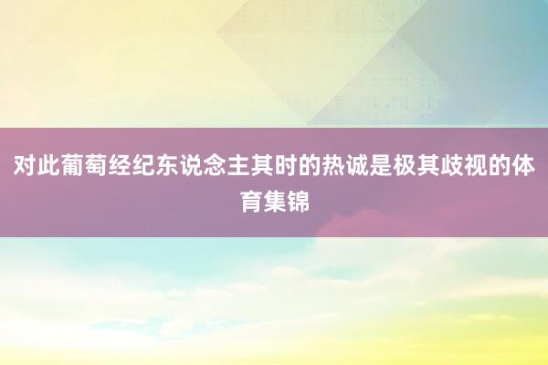 对此葡萄经纪东说念主其时的热诚是极其歧视的体育集锦