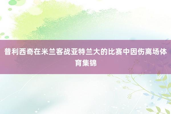 普利西奇在米兰客战亚特兰大的比赛中因伤离场体育集锦