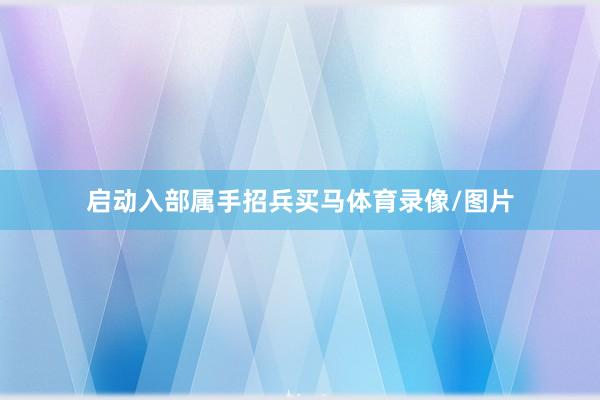 启动入部属手招兵买马体育录像/图片