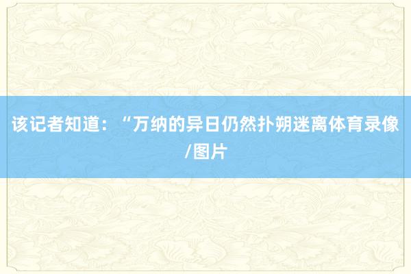 该记者知道：“万纳的异日仍然扑朔迷离体育录像/图片