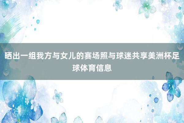 晒出一组我方与女儿的赛场照与球迷共享美洲杯足球体育信息