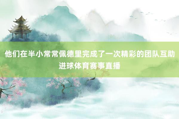 他们在半小常常佩德里完成了一次精彩的团队互助进球体育赛事直播