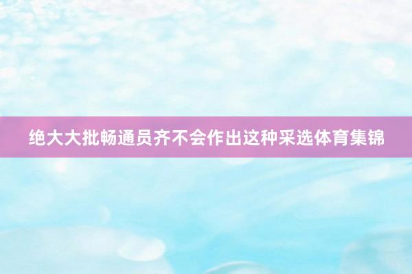 绝大大批畅通员齐不会作出这种采选体育集锦