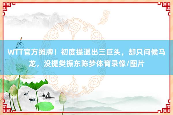 WTT官方摊牌！初度提退出三巨头，却只问候马龙，没提樊振东陈梦体育录像/图片