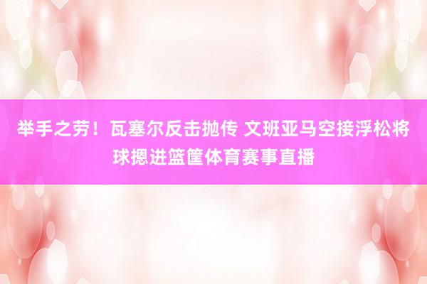 举手之劳！瓦塞尔反击抛传 文班亚马空接浮松将球摁进篮筐体育赛事直播