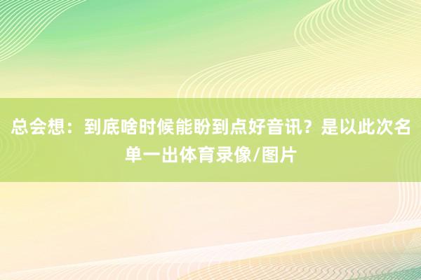 总会想：到底啥时候能盼到点好音讯？是以此次名单一出体育录像/图片