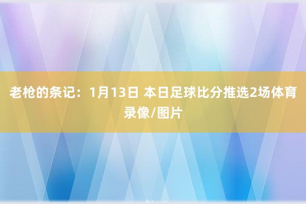 老枪的条记：1月13日 本日足球比分推选2场体育录像/图片