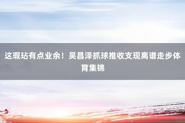 这瑕玷有点业余！吴昌泽抓球推收支现离谱走步体育集锦